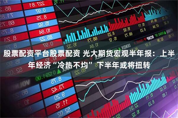 股票配资平台股票配资 光大期货宏观半年报：上半年经济“冷热不均” 下半年或将扭转