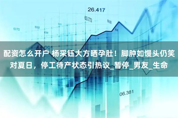 配资怎么开户 杨采钰大方晒孕肚！脚肿如馒头仍笑对夏日，停工待产状态引热议_暂停_男友_生命