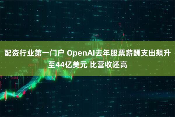 配资行业第一门户 OpenAI去年股票薪酬支出飙升至44亿美元 比营收还高