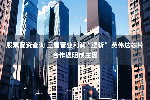 股票配资查询 三星营业利润“腰斩” 英伟达芯片合作遇阻成主因
