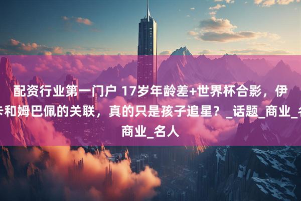 配资行业第一门户 17岁年龄差+世界杯合影，伊万卡和姆巴佩的关联，真的只是孩子追星？_话题_商业_名人