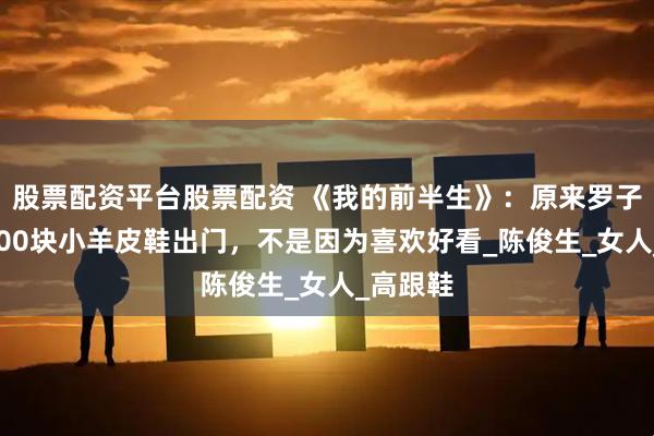 股票配资平台股票配资 《我的前半生》：原来罗子君穿6000块小羊皮鞋出门，不是因为喜欢好看_陈俊生_女人_高跟鞋