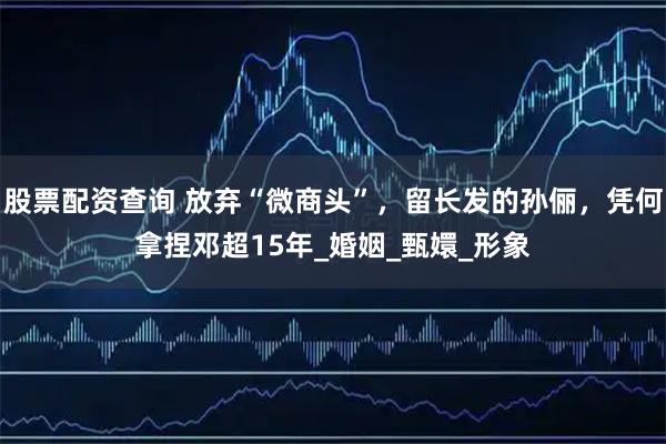 股票配资查询 放弃“微商头”，留长发的孙俪，凭何拿捏邓超15年_婚姻_甄嬛_形象