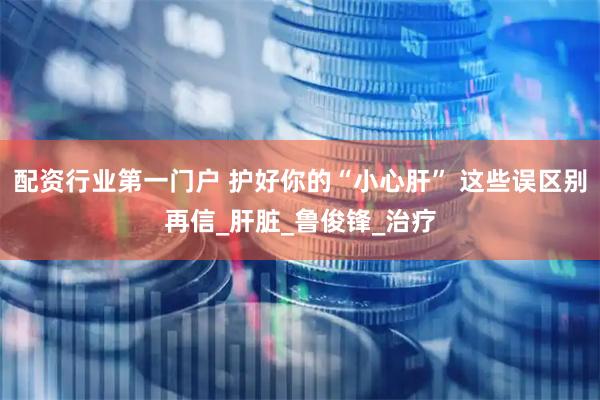 配资行业第一门户 护好你的“小心肝” 这些误区别再信_肝脏_鲁俊锋_治疗