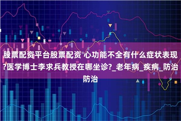 股票配资平台股票配资 心功能不全有什么症状表现?医学博士李求兵教授在哪坐诊?_老年病_疾病_防治