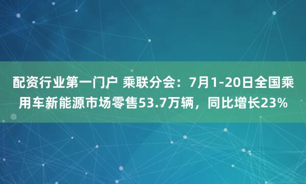 配资行业第一门户 乘联分会：7月1-20日全国乘用车新能源市场零售53.7万辆，同比增长23%