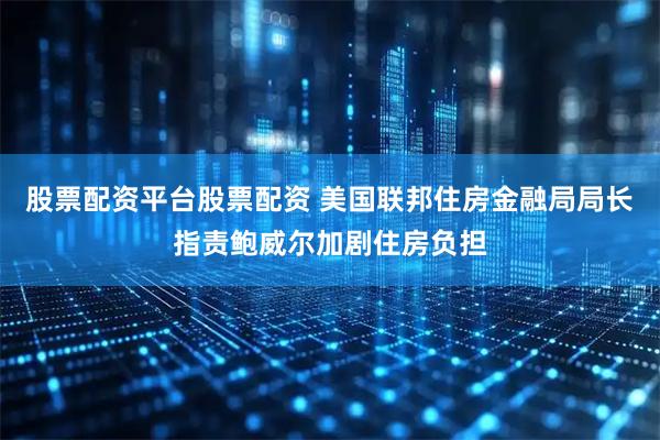 股票配资平台股票配资 美国联邦住房金融局局长指责鲍威尔加剧住房负担
