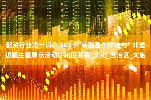 配资行业第一门户 2025“新疆是个好地方”非遗援疆主题展示活动在和田开幕_文化_自治区_文旅
