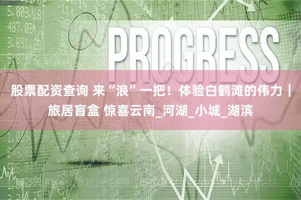 股票配资查询 来“浪”一把！体验白鹤滩的伟力｜旅居盲盒 惊喜云南_河湖_小城_湖滨