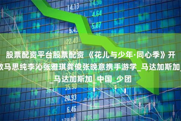 股票配资平台股票配资 《花儿与少年·同心季》开播 那英陈数马思纯李沁张雅琪龚俊张晚意携手游学_马达加斯加_中国_少团