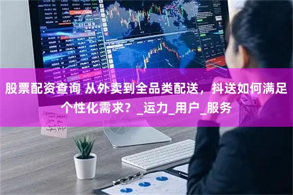 股票配资查询 从外卖到全品类配送，抖送如何满足个性化需求？_运力_用户_服务