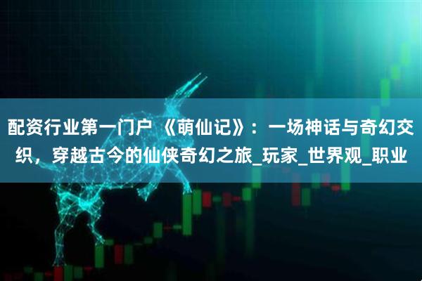配资行业第一门户 《萌仙记》：一场神话与奇幻交织，穿越古今的仙侠奇幻之旅_玩家_世界观_职业