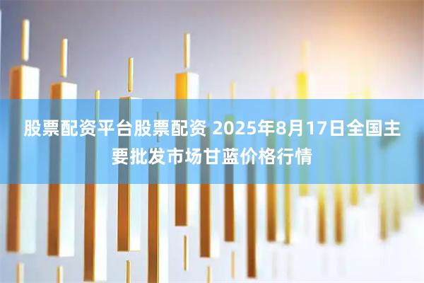 股票配资平台股票配资 2025年8月17日全国主要批发市场甘蓝价格行情