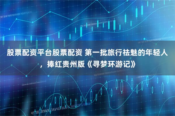 股票配资平台股票配资 第一批旅行祛魅的年轻人，捧红贵州版《寻梦环游记》