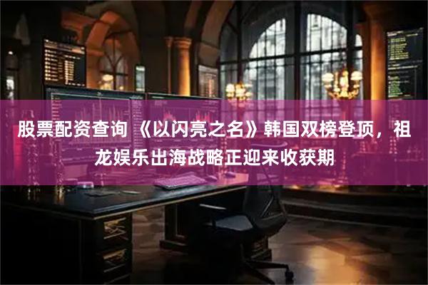 股票配资查询 《以闪亮之名》韩国双榜登顶，祖龙娱乐出海战略正迎来收获期