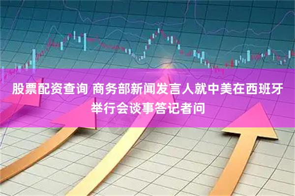 股票配资查询 商务部新闻发言人就中美在西班牙举行会谈事答记者问