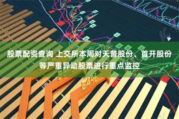 股票配资查询 上交所本周对天普股份、首开股份等严重异动股票进行重点监控