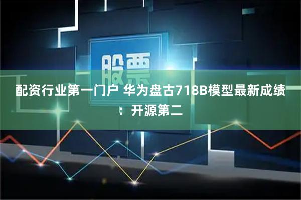 配资行业第一门户 华为盘古718B模型最新成绩：开源第二