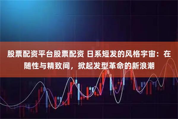 股票配资平台股票配资 日系短发的风格宇宙：在随性与精致间，掀起发型革命的新浪潮