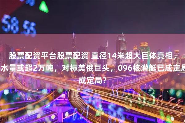 股票配资平台股票配资 直径14米超大巨体亮相,排水量或超2万吨,对标美俄巨头,096核潜艇已成定局?