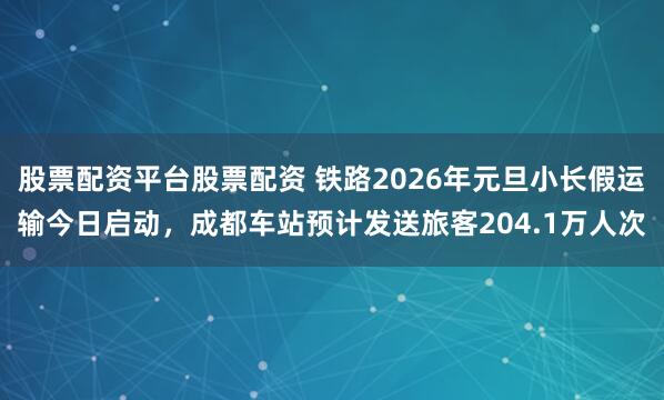 股票配资平台股票配资 铁路2026年元旦小长假运输今日启动，成都车站预计发送旅客204.1万人次