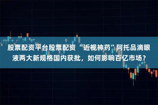 股票配资平台股票配资 “近视神药”阿托品滴眼液两大新规格国内获批，如何影响百亿市场？