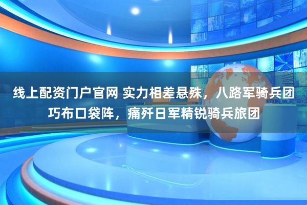 线上配资门户官网 实力相差悬殊，八路军骑兵团巧布口袋阵，痛歼日军精锐骑兵旅团