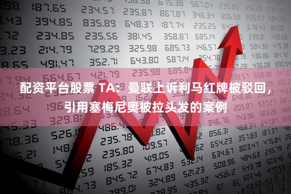 配资平台股票 TA：曼联上诉利马红牌被驳回，引用塞梅尼奥被拉头发的案例