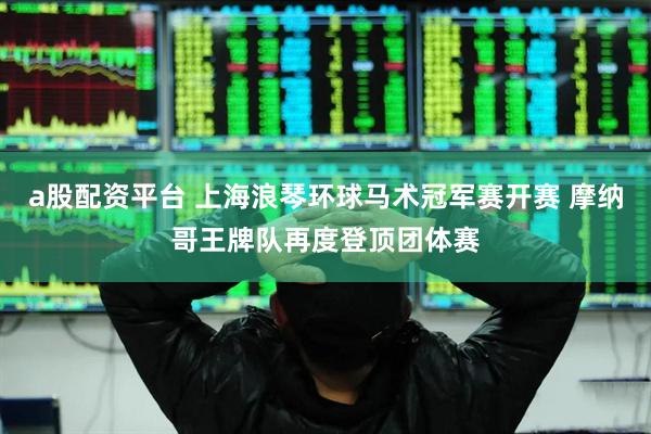a股配资平台 上海浪琴环球马术冠军赛开赛 摩纳哥王牌队再度登顶团体赛