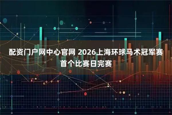 配资门户网中心官网 2026上海环球马术冠军赛首个比赛日完赛
