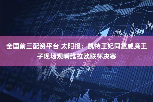 全国前三配资平台 太阳报:凯特王妃同意威廉王子现场观看维拉欧联杯决赛