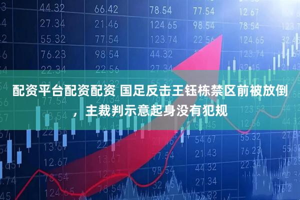 配资平台配资配资 国足反击王钰栋禁区前被放倒，主裁判示意起身没有犯规