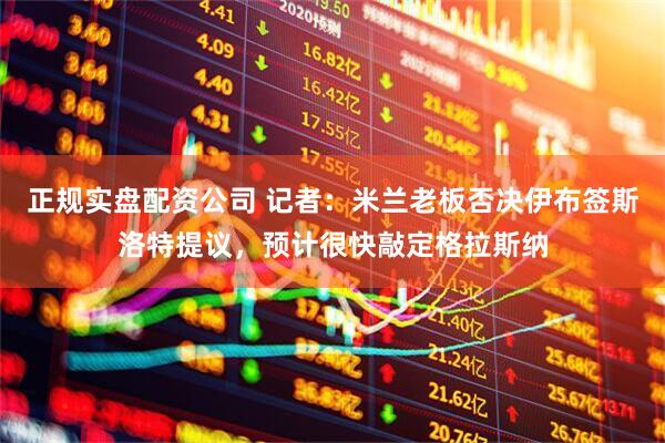 正规实盘配资公司 记者：米兰老板否决伊布签斯洛特提议，预计很快敲定格拉斯纳