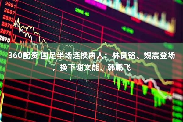 360配资 国足半场连换两人：林良铭、魏震登场，换下谢文能、韩鹏飞
