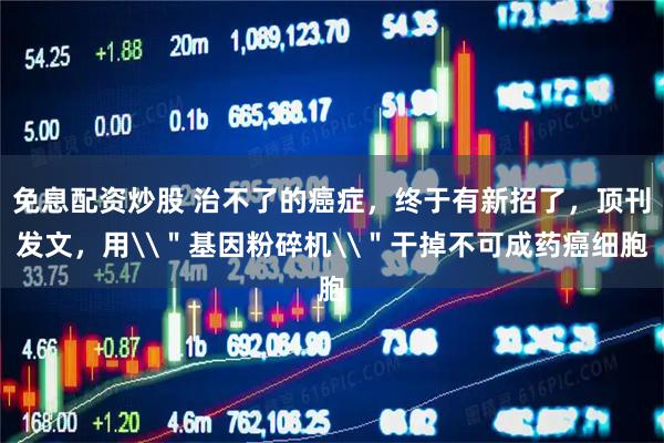 免息配资炒股 治不了的癌症,终于有新招了,顶刊发文,用\"基因粉碎机\"干掉不可成药癌细胞