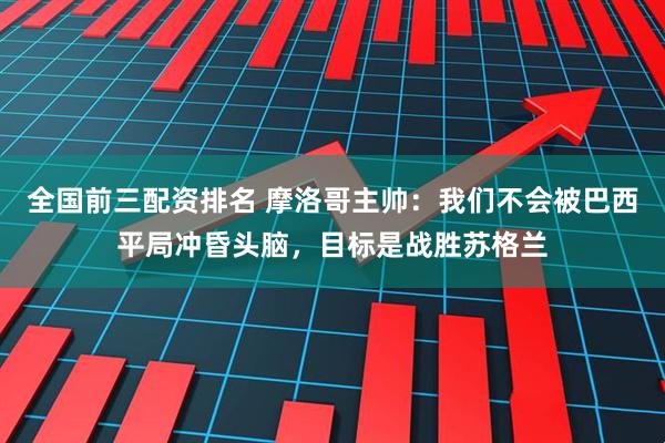 全国前三配资排名 摩洛哥主帅：我们不会被巴西平局冲昏头脑，目标是战胜苏格兰